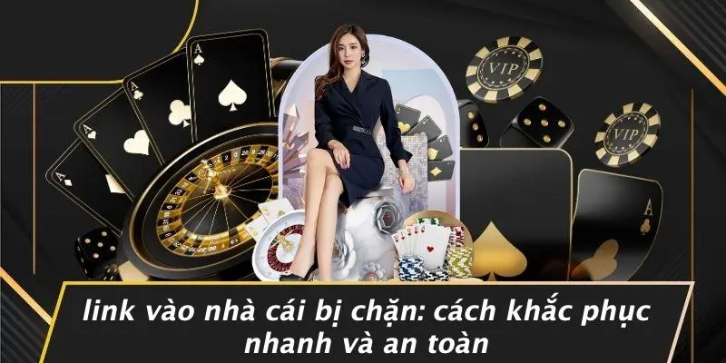 LINK VÀO NHÀ CÁI BỊ CHẶN: CÁCH KHẮC PHỤC NHANH VÀ AN TOÀN